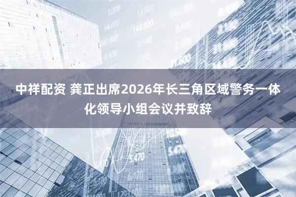 中祥配资 龚正出席2026年长三角区域警务一体化领导小组会议并致辞