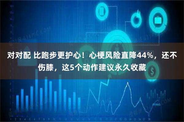 对对配 比跑步更护心!心梗风险直降44%,还不伤膝,这5个动作建议永久收藏